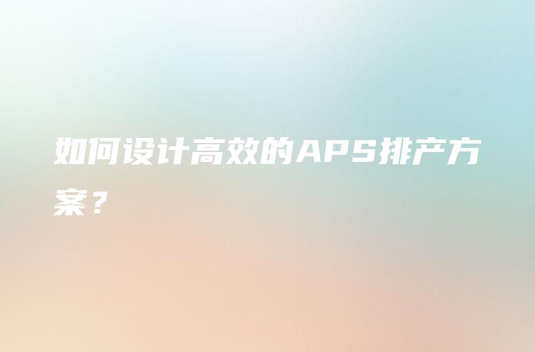 如何设计高效的APS排产方案? 如何设计高效的APS排产方案?