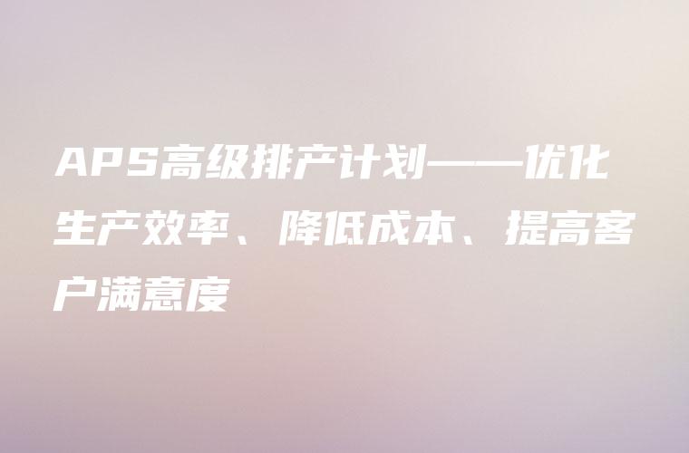 APS高级排产计划——优化生产效率、降低成本、提高客户满意度 APS高级排产计划——优化生产效率、降低成本、提高客户满意度