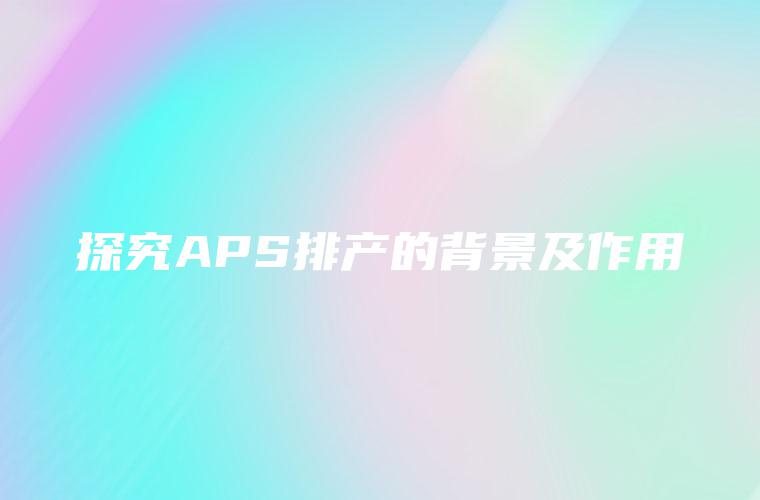 探究APS排产的背景及作用 探究APS排产的背景及作用
