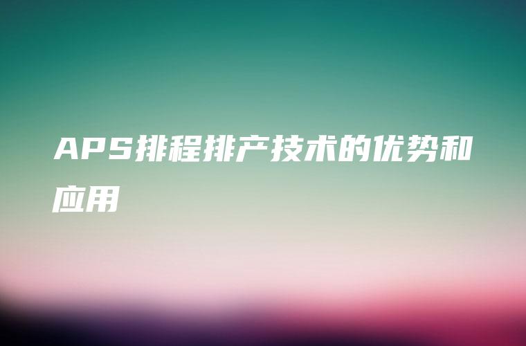 APS排程排产技术的优势和应用 APS排程排产技术的优势和应用