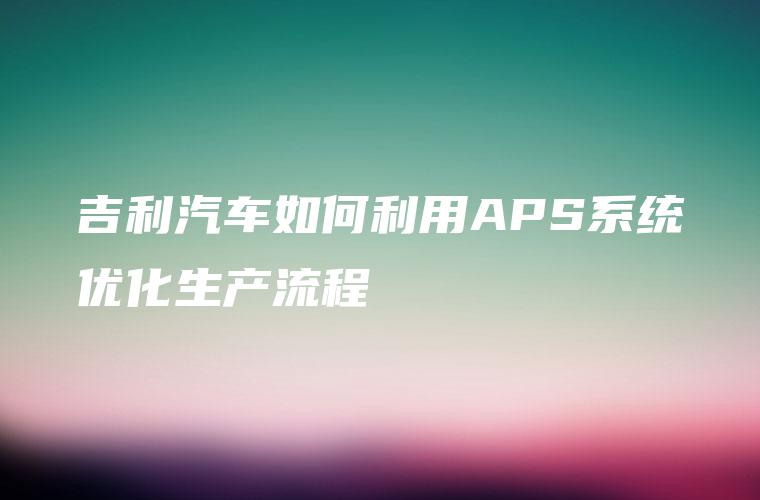 吉利汽车如何利用APS系统优化生产流程 吉利汽车如何利用APS系统优化生产流程