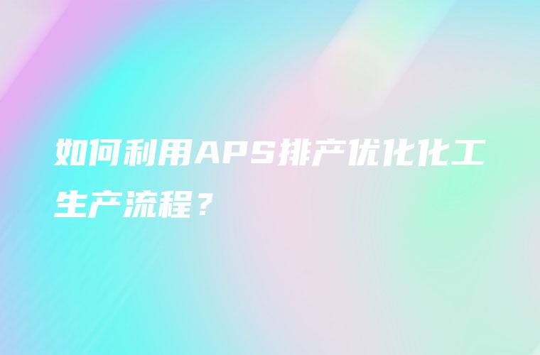 如何利用APS排产优化化工生产流程? 如何利用APS排产优化化工生产流程?