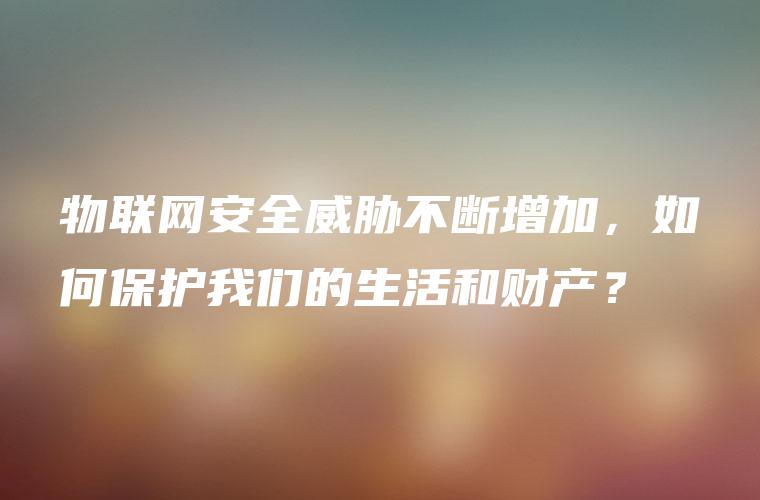 物联网安全威胁不断增加，如何保护我们的生活和财产？