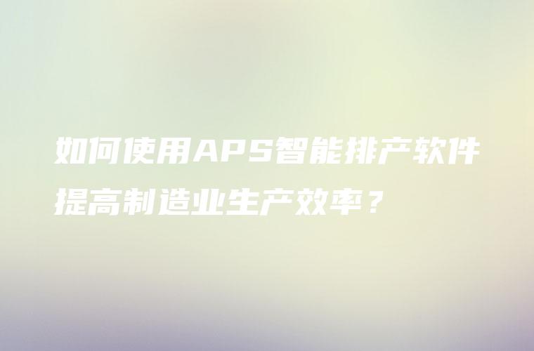 如何使用APS智能排产软件提高制造业生产效率? 如何使用APS智能排产软件提高制造业生产效率?