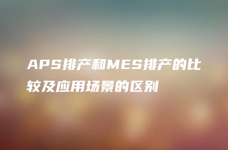 APS排产和MES排产的比较及应用场景的区别 APS排产和MES排产的比较及应用场景的区别