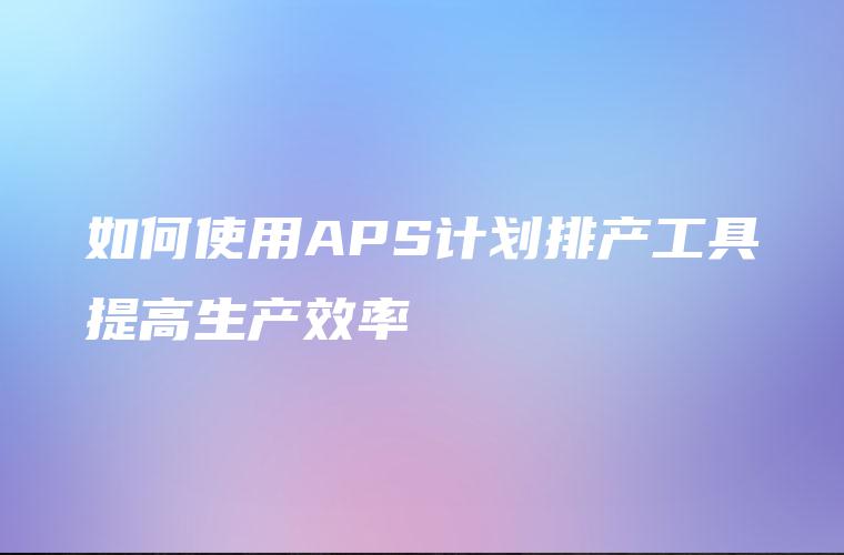 如何使用APS计划排产工具提高生产效率 如何使用APS计划排产工具提高生产效率