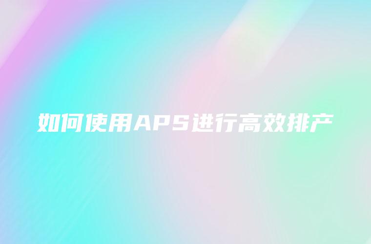 如何使用APS进行高效排产 如何使用APS进行高效排产