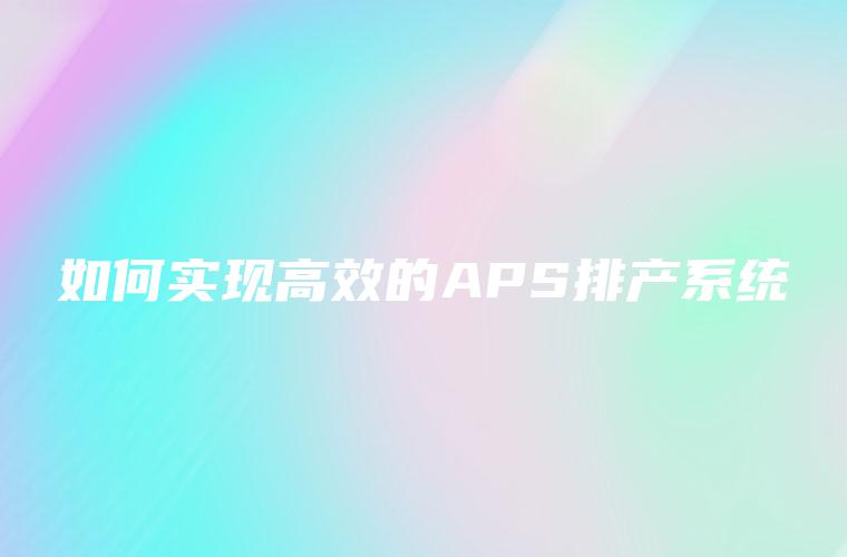 如何实现高效的APS排产系统 如何实现高效的APS排产系统