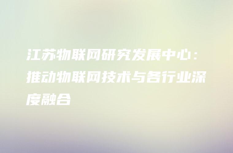 江苏物联网研究发展中心：推动物联网技术与各行业深度融合
