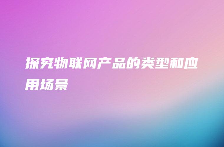 探究物联网产品的类型和应用场景