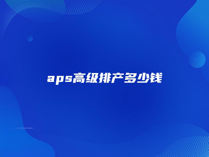 aps高级排产多少钱 aps高级排产多少钱