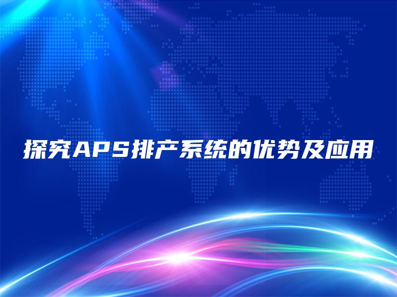 探究APS排产系统的优势及应用 探究APS排产系统的优势及应用