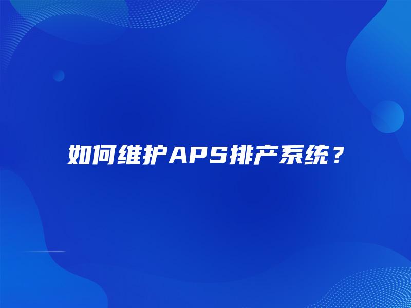如何维护APS排产系统? 如何维护APS排产系统?