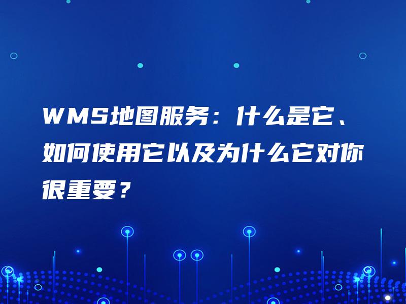 WMS地图服务：什么是它、如何使用它以及为什么它对你很重要？