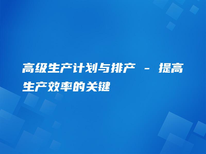 高级生产计划与排产 – 提高生产效率的关键 高级生产计划与排产 – 提高生产效率的关键