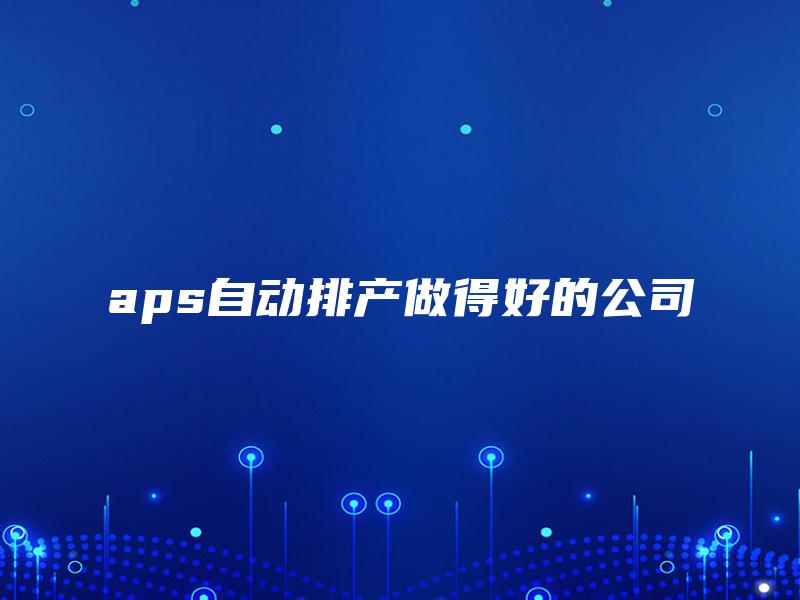 aps自动排产做得好的公司 aps自动排产做得好的公司