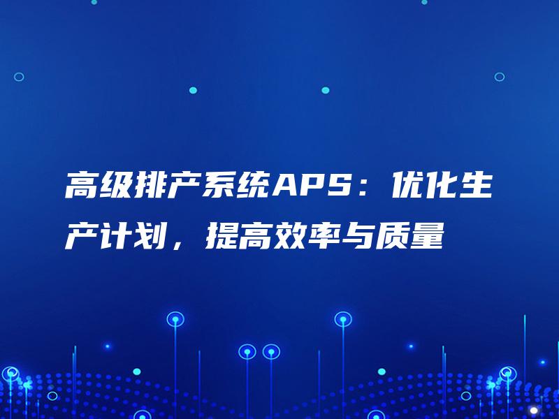 高级排产系统APS:优化生产计划,提高效率与质量 高级排产系统APS:优化生产计划,提高效率与质量