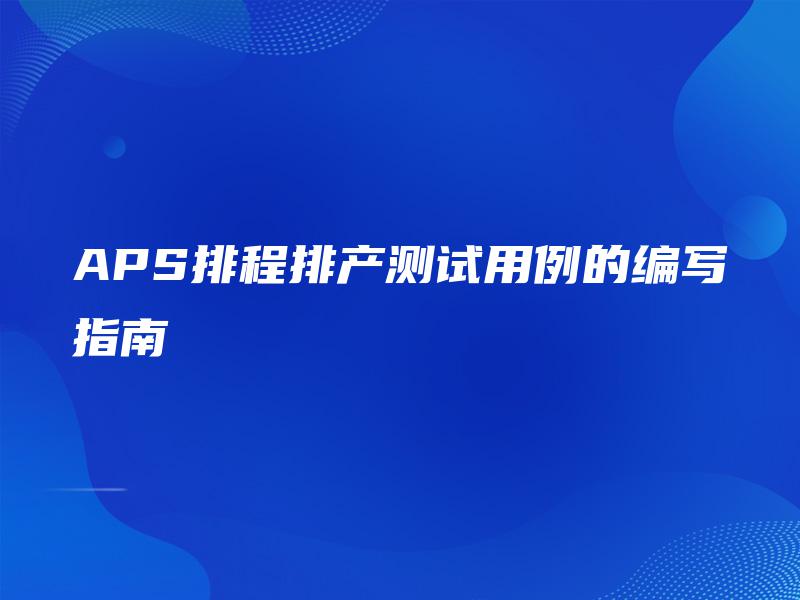 APS排程排产测试用例的编写指南 APS排程排产测试用例的编写指南
