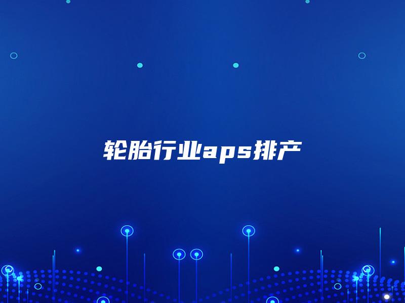 轮胎行业aps排产 轮胎行业aps排产