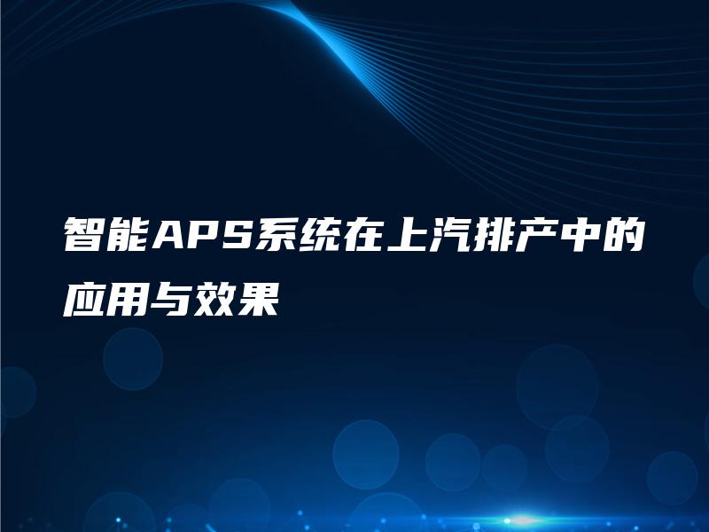 智能APS系统在上汽排产中的应用与效果 智能APS系统在上汽排产中的应用与效果