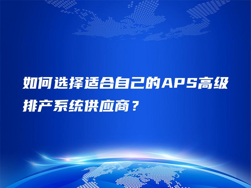 如何选择适合自己的APS高级排产系统供应商? 如何选择适合自己的APS高级排产系统供应商?