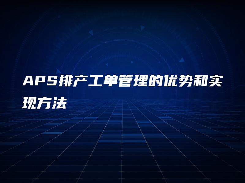 APS排产工单管理的优势和实现方法 APS排产工单管理的优势和实现方法