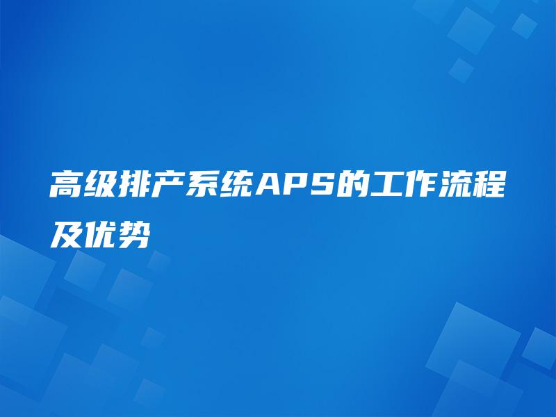高级排产系统APS的工作流程及优势 高级排产系统APS的工作流程及优势