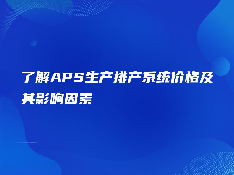 了解APS生产排产系统价格及其影响因素 了解APS生产排产系统价格及其影响因素