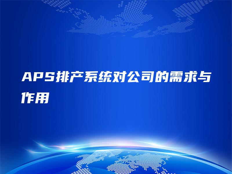 APS排产系统对公司的需求与作用 APS排产系统对公司的需求与作用