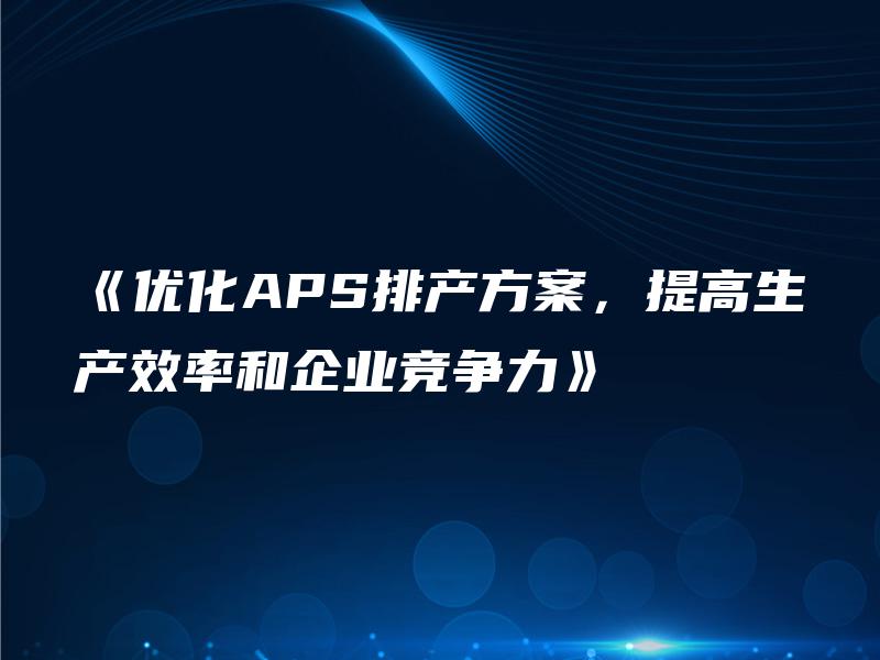 《优化APS排产方案,提高生产效率和企业竞争力》 《优化APS排产方案,提高生产效率和企业竞争力》
