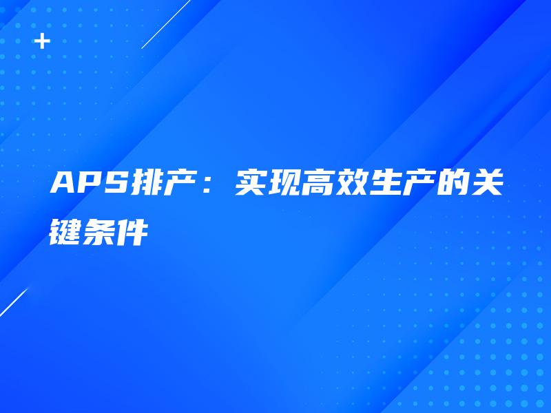 APS排产:实现高效生产的关键条件 APS排产:实现高效生产的关键条件