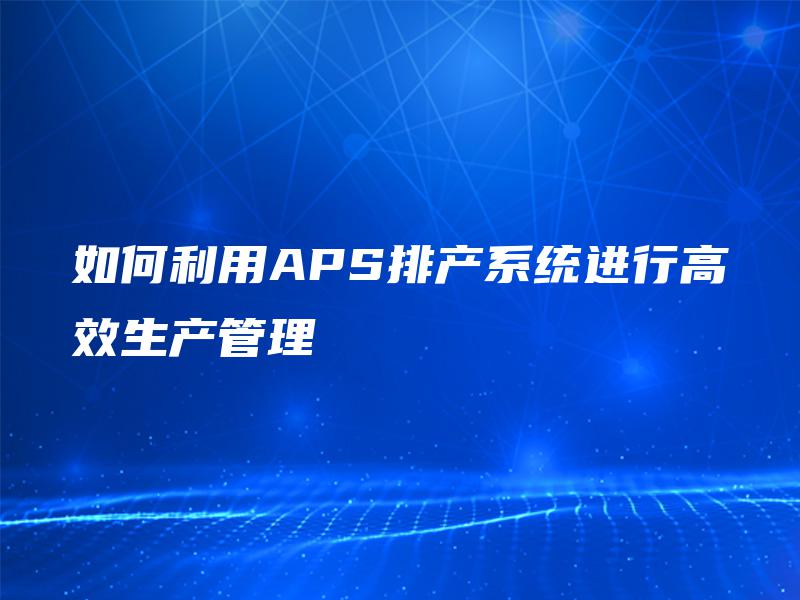 如何利用APS排产系统进行高效生产管理 如何利用APS排产系统进行高效生产管理