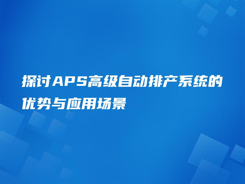 探讨APS高级自动排产系统的优势与应用场景 探讨APS高级自动排产系统的优势与应用场景