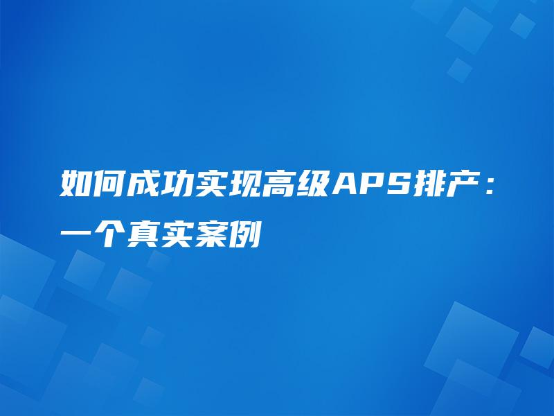 如何成功实现高级APS排产:一个真实案例 如何成功实现高级APS排产:一个真实案例