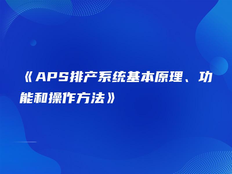 《APS排产系统基本原理、功能和操作方法》 《APS排产系统基本原理、功能和操作方法》