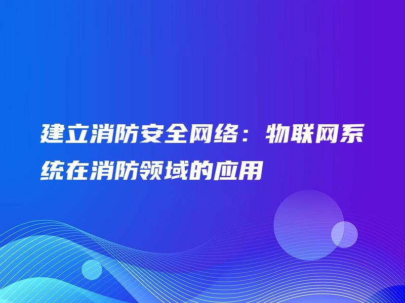 建立消防安全网络：物联网系统在消防领域的应用
