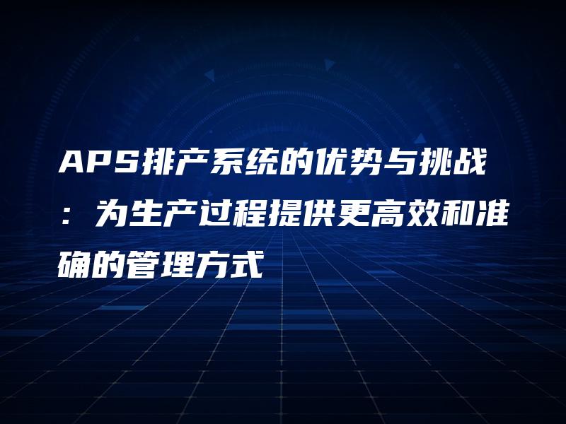 APS排产系统的优势与挑战:为生产过程提供更高效和准确的管理方式 APS排产系统的优势与挑战:为生产过程提供更高效和准确的管理方式
