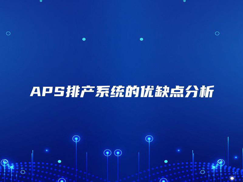 APS排产系统的优缺点分析 APS排产系统的优缺点分析