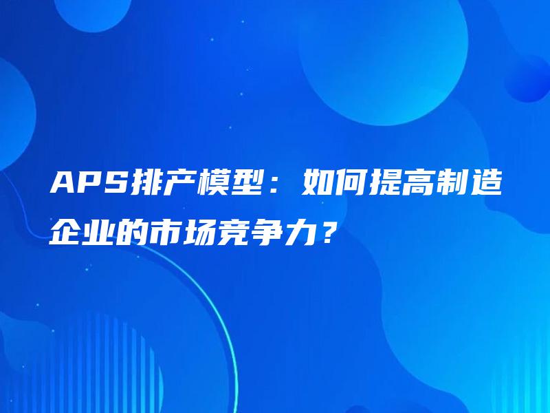 APS排产模型:如何提高制造企业的市场竞争力? APS排产模型:如何提高制造企业的市场竞争力?