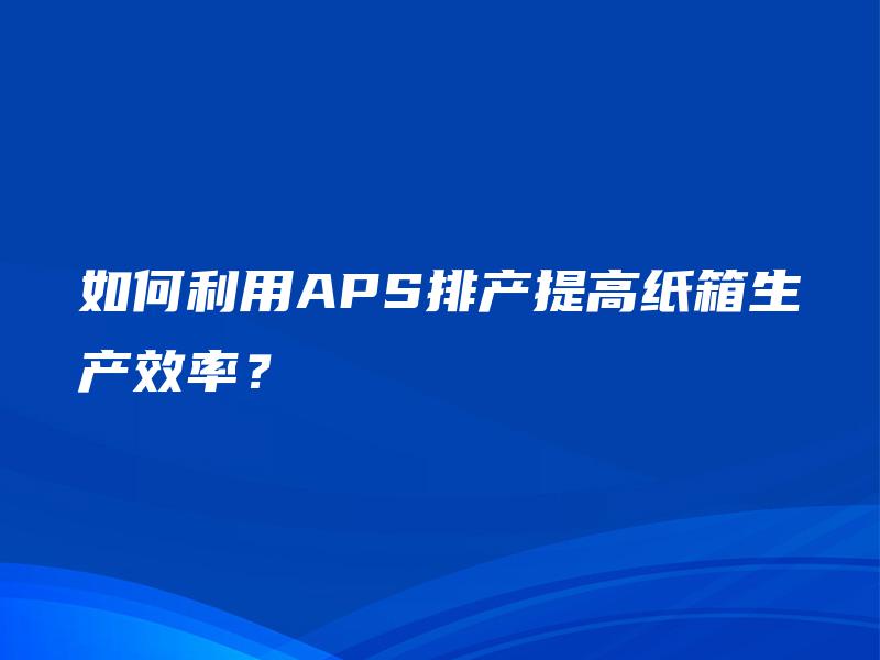 如何利用APS排产提高纸箱生产效率? 如何利用APS排产提高纸箱生产效率?