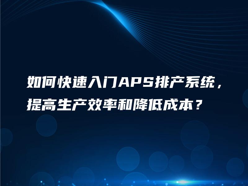 如何快速入门APS排产系统,提高生产效率和降低成本? 如何快速入门APS排产系统,提高生产效率和降低成本?