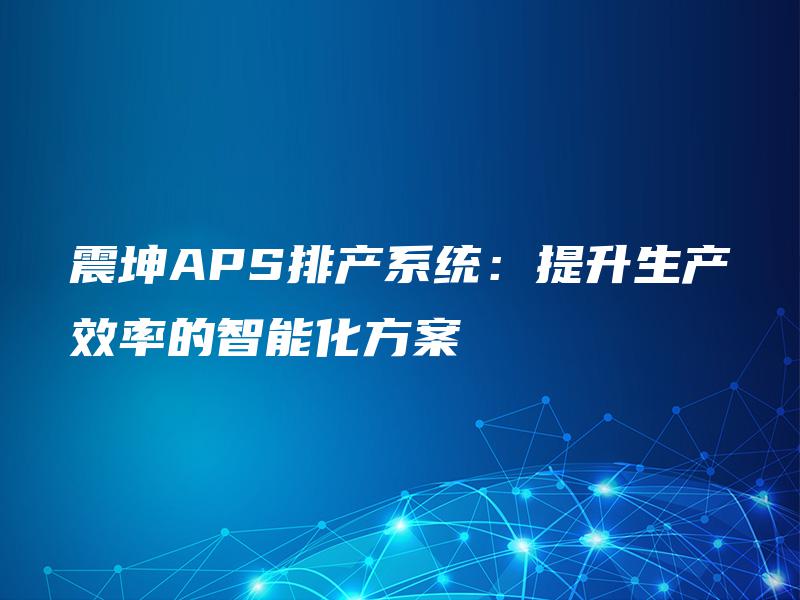 震坤APS排产系统:提升生产效率的智能化方案 震坤APS排产系统:提升生产效率的智能化方案