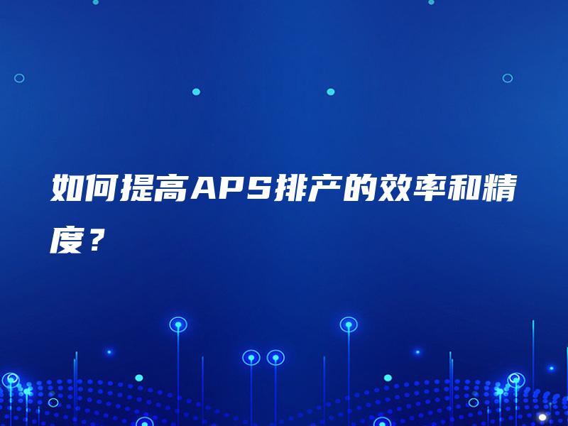 如何提高APS排产的效率和精度? 如何提高APS排产的效率和精度?