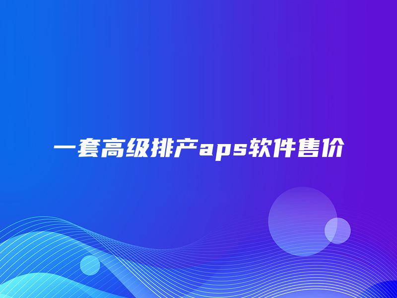 一套高级排产aps软件售价 一套高级排产aps软件售价