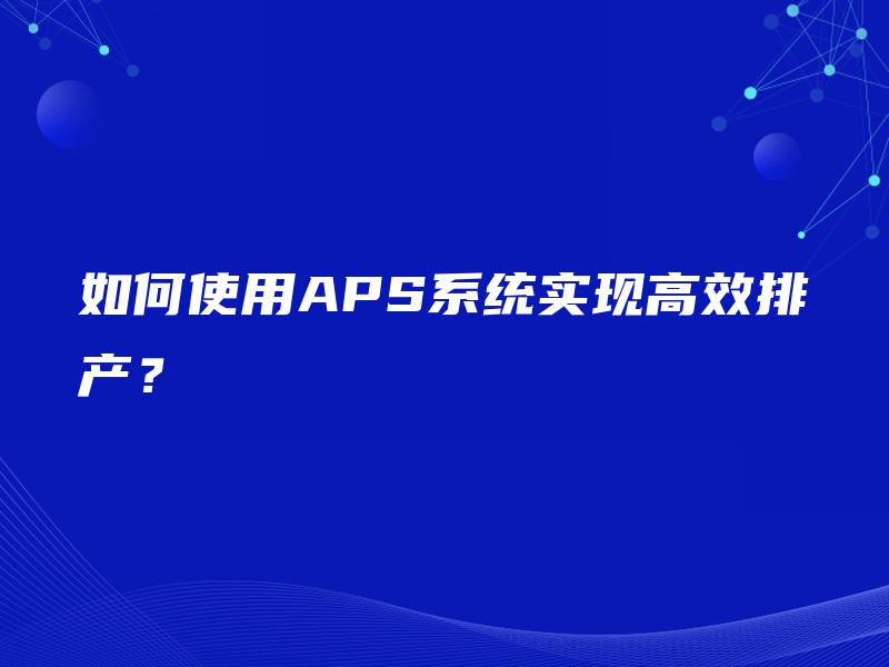 如何使用APS系统实现高效排产? 如何使用APS系统实现高效排产?