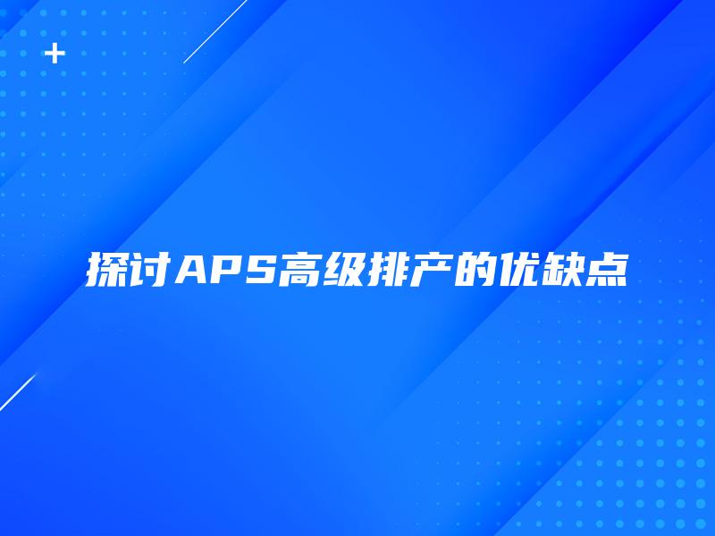 探讨APS高级排产的优缺点 探讨APS高级排产的优缺点