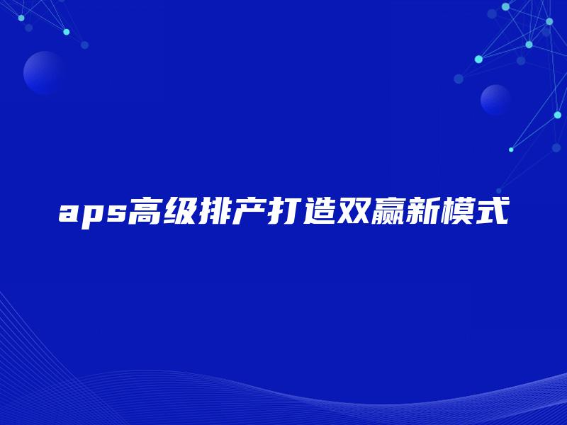 aps高级排产打造双赢新模式 aps高级排产打造双赢新模式