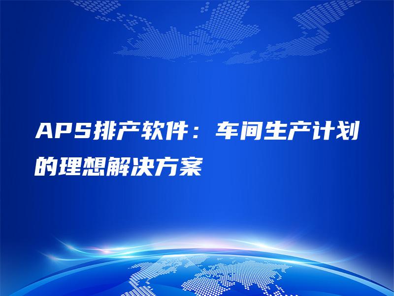 APS排产软件:车间生产计划的理想解决方案 APS排产软件:车间生产计划的理想解决方案