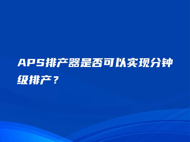 APS排产器是否可以实现分钟级排产? APS排产器是否可以实现分钟级排产?