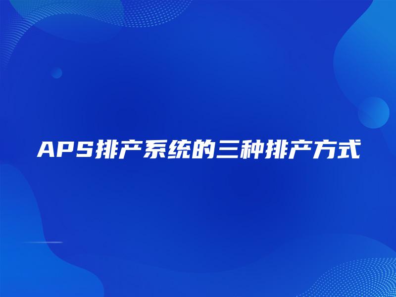 APS排产系统的三种排产方式 APS排产系统的三种排产方式